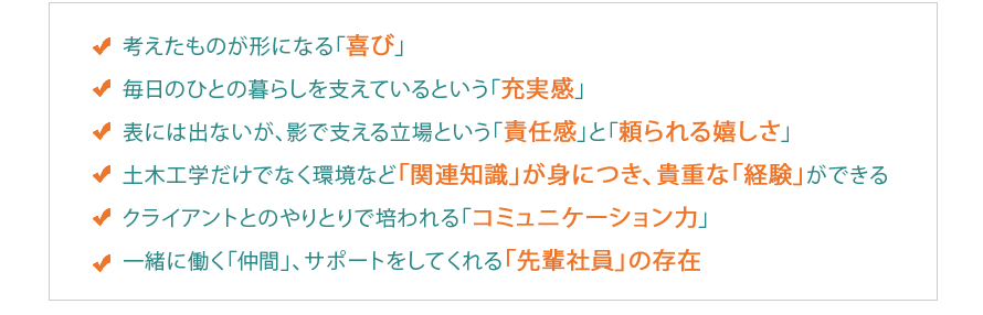 考えたものが形になる「喜び」
毎日のひとの暮らしを支えているという「充実感」
表には出ないが、影で支える立場という「責任感」と「頼られる嬉しさ」
土木工学だけでなく環境など「関連知識」が身につき、貴重な「経験」ができる
クライアントとのやりとりで培われる「コミュニケーション力」
一緒に働く「仲間」、サポートをしてくれる「先輩社員」の存在