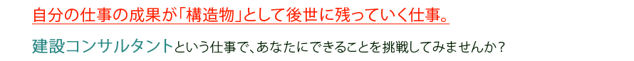 自分の仕事の成果が「構造物」として後世に残っていく仕事。
建設コンサルタントという仕事で、あなたにできることを挑戦してみませんか？