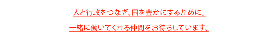 人と行政をつなぎ、国を豊かにするために。
一緒に働いてくれる仲間をお待ちしています。